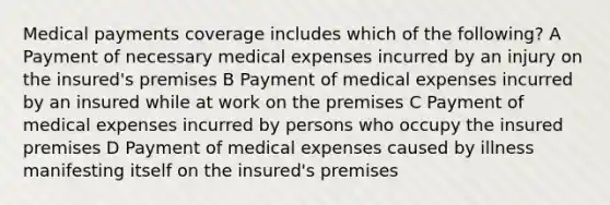 Medical payments coverage includes which of the following? A Payment of necessary medical expenses incurred by an injury on the insured's premises B Payment of medical expenses incurred by an insured while at work on the premises C Payment of medical expenses incurred by persons who occupy the insured premises D Payment of medical expenses caused by illness manifesting itself on the insured's premises