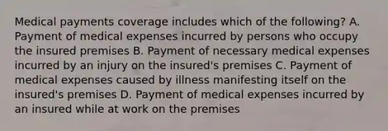 Medical payments coverage includes which of the following? A. Payment of medical expenses incurred by persons who occupy the insured premises B. Payment of necessary medical expenses incurred by an injury on the insured's premises C. Payment of medical expenses caused by illness manifesting itself on the insured's premises D. Payment of medical expenses incurred by an insured while at work on the premises