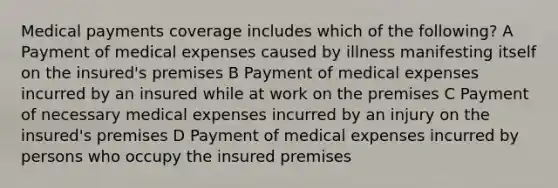 Medical payments coverage includes which of the following? A Payment of medical expenses caused by illness manifesting itself on the insured's premises B Payment of medical expenses incurred by an insured while at work on the premises C Payment of necessary medical expenses incurred by an injury on the insured's premises D Payment of medical expenses incurred by persons who occupy the insured premises