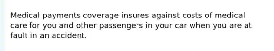 Medical payments coverage insures against costs of medical care for you and other passengers in your car when you are at fault in an accident.