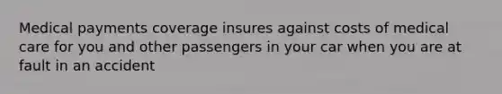 Medical payments coverage insures against costs of medical care for you and other passengers in your car when you are at fault in an accident