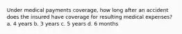 Under medical payments coverage, how long after an accident does the insured have coverage for resulting medical expenses? a. 4 years b. 3 years c. 5 years d. 6 months