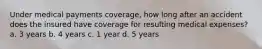 Under medical payments coverage, how long after an accident does the insured have coverage for resulting medical expenses? a. 3 years b. 4 years c. 1 year d. 5 years