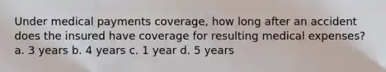 Under medical payments coverage, how long after an accident does the insured have coverage for resulting medical expenses? a. 3 years b. 4 years c. 1 year d. 5 years