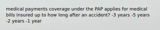 medical payments coverage under the PAP applies for medical bills insured up to how long after an accident? -3 years -5 years -2 years -1 year