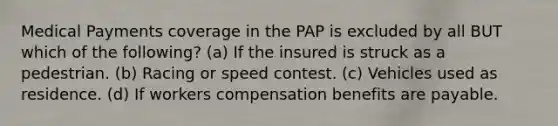 Medical Payments coverage in the PAP is excluded by all BUT which of the following? (a) If the insured is struck as a pedestrian. (b) Racing or speed contest. (c) Vehicles used as residence. (d) If workers compensation benefits are payable.