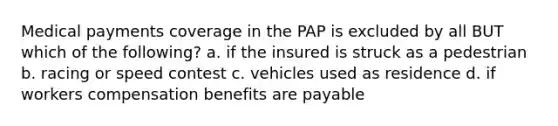 Medical payments coverage in the PAP is excluded by all BUT which of the following? a. if the insured is struck as a pedestrian b. racing or speed contest c. vehicles used as residence d. if workers compensation benefits are payable