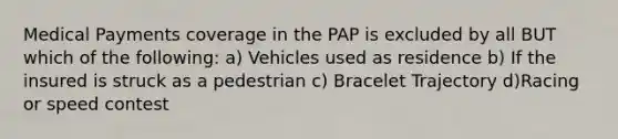 Medical Payments coverage in the PAP is excluded by all BUT which of the following: a) Vehicles used as residence b) If the insured is struck as a pedestrian c) Bracelet Trajectory d)Racing or speed contest