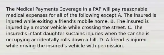 The Medical Payments Coverage in a PAP will pay reasonable medical expenses for all of the following except A. The insured is injured while exiting a friend's mobile home. B. The insured is injured by a motor vehicle while crossing the street. C. The insured's infant daughter sustains injuries when the car she is occupying accidentally rolls down a hill. D. A friend is injured while driving the insured's vehicle with permission.