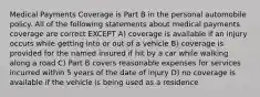 Medical Payments Coverage is Part B in the personal automobile policy. All of the following statements about medical payments coverage are correct EXCEPT A) coverage is available if an injury occurs while getting into or out of a vehicle B) coverage is provided for the named insured if hit by a car while walking along a road C) Part B covers reasonable expenses for services incurred within 5 years of the date of injury D) no coverage is available if the vehicle is being used as a residence