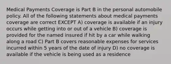 Medical Payments Coverage is Part B in the personal automobile policy. All of the following statements about medical payments coverage are correct EXCEPT A) coverage is available if an injury occurs while getting into or out of a vehicle B) coverage is provided for the named insured if hit by a car while walking along a road C) Part B covers reasonable expenses for services incurred within 5 years of the date of injury D) no coverage is available if the vehicle is being used as a residence