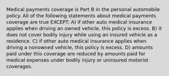 Medical payments coverage is Part B in the personal automobile policy. All of the following statements about medical payments coverage are true EXCEPT: A) if other auto medical insurance applies when driving an owned vehicle, this policy is excess. B) it does not cover bodily injury while using an insured vehicle as a residence. C) if other auto medical insurance applies when driving a nonowned vehicle, this policy is excess. D) amounts paid under this coverage are reduced by amounts paid for medical expenses under bodily injury or uninsured motorist coverages.