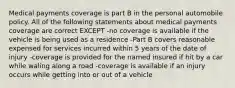 Medical payments coverage is part B in the personal automobile policy. All of the following statements about medical payments coverage are correct EXCEPT -no coverage is available if the vehicle is being used as a residence -Part B covers reasonable expensed for services incurred within 5 years of the date of injury -coverage is provided for the named insured if hit by a car while waling along a road -coverage is available if an injury occurs while getting into or out of a vehicle