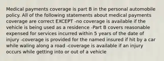 Medical payments coverage is part B in the personal automobile policy. All of the following statements about medical payments coverage are correct EXCEPT -no coverage is available if the vehicle is being used as a residence -Part B covers reasonable expensed for services incurred within 5 years of the date of injury -coverage is provided for the named insured if hit by a car while waling along a road -coverage is available if an injury occurs while getting into or out of a vehicle