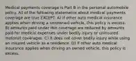 Medical payments coverage is Part B in the personal automobile policy. All of the following statements about medical payments coverage are true EXCEPT: A) if other auto medical insurance applies when driving a nonowned vehicle, this policy is excess. B) amounts paid under this coverage are reduced by amounts paid for medical expenses under bodily injury or uninsured motorist coverages. C) it does not cover bodily injury while using an insured vehicle as a residence. D) if other auto medical insurance applies when driving an owned vehicle, this policy is excess.