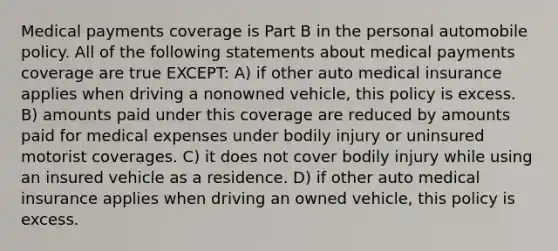 Medical payments coverage is Part B in the personal automobile policy. All of the following statements about medical payments coverage are true EXCEPT: A) if other auto medical insurance applies when driving a nonowned vehicle, this policy is excess. B) amounts paid under this coverage are reduced by amounts paid for medical expenses under bodily injury or uninsured motorist coverages. C) it does not cover bodily injury while using an insured vehicle as a residence. D) if other auto medical insurance applies when driving an owned vehicle, this policy is excess.