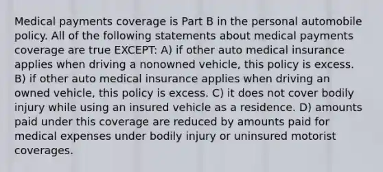 Medical payments coverage is Part B in the personal automobile policy. All of the following statements about medical payments coverage are true EXCEPT: A) if other auto medical insurance applies when driving a nonowned vehicle, this policy is excess. B) if other auto medical insurance applies when driving an owned vehicle, this policy is excess. C) it does not cover bodily injury while using an insured vehicle as a residence. D) amounts paid under this coverage are reduced by amounts paid for medical expenses under bodily injury or uninsured motorist coverages.