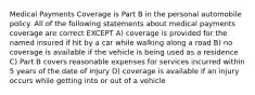 Medical Payments Coverage is Part B in the personal automobile policy. All of the following statements about medical payments coverage are correct EXCEPT A) coverage is provided for the named insured if hit by a car while walking along a road B) no coverage is available if the vehicle is being used as a residence C) Part B covers reasonable expenses for services incurred within 5 years of the date of injury D) coverage is available if an injury occurs while getting into or out of a vehicle