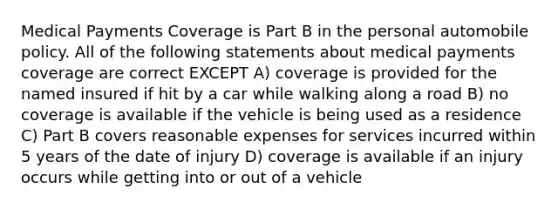 Medical Payments Coverage is Part B in the personal automobile policy. All of the following statements about medical payments coverage are correct EXCEPT A) coverage is provided for the named insured if hit by a car while walking along a road B) no coverage is available if the vehicle is being used as a residence C) Part B covers reasonable expenses for services incurred within 5 years of the date of injury D) coverage is available if an injury occurs while getting into or out of a vehicle