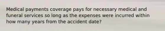 Medical payments coverage pays for necessary medical and funeral services so long as the expenses were incurred within how many years from the accident date?