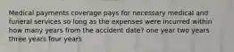 Medical payments coverage pays for necessary medical and funeral services so long as the expenses were incurred within how many years from the accident date? one year two years three years four years