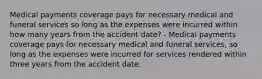 Medical payments coverage pays for necessary medical and funeral services so long as the expenses were incurred within how many years from the accident date? - Medical payments coverage pays for necessary medical and funeral services, so long as the expenses were incurred for services rendered within three years from the accident date.