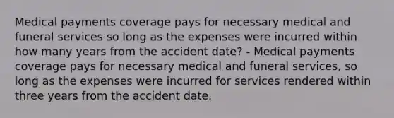 Medical payments coverage pays for necessary medical and funeral services so long as the expenses were incurred within how many years from the accident date? - Medical payments coverage pays for necessary medical and funeral services, so long as the expenses were incurred for services rendered within three years from the accident date.