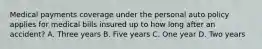 Medical payments coverage under the personal auto policy applies for medical bills insured up to how long after an accident? A. Three years B. Five years C. One year D. Two years