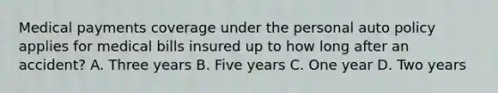 Medical payments coverage under the personal auto policy applies for medical bills insured up to how long after an accident? A. Three years B. Five years C. One year D. Two years