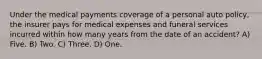 Under the medical payments coverage of a personal auto policy, the insurer pays for medical expenses and funeral services incurred within how many years from the date of an accident? A) Five. B) Two. C) Three. D) One.