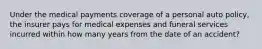 Under the medical payments coverage of a personal auto policy, the insurer pays for medical expenses and funeral services incurred within how many years from the date of an accident?