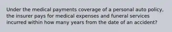 Under the medical payments coverage of a personal auto policy, the insurer pays for medical expenses and funeral services incurred within how many years from the date of an accident?