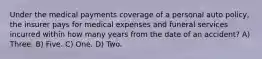 Under the medical payments coverage of a personal auto policy, the insurer pays for medical expenses and funeral services incurred within how many years from the date of an accident? A) Three. B) Five. C) One. D) Two.