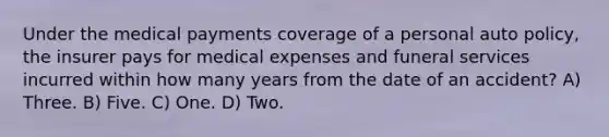 Under the medical payments coverage of a personal auto policy, the insurer pays for medical expenses and funeral services incurred within how many years from the date of an accident? A) Three. B) Five. C) One. D) Two.