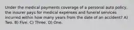 Under the medical payments coverage of a personal auto policy, the insurer pays for medical expenses and funeral services incurred within how many years from the date of an accident? A) Two. B) Five. C) Three. D) One.