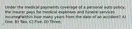 Under the medical payments coverage of a personal auto policy, the insurer pays for medical expenses and funeral services incurred within how many years from the date of an accident? A) One. B) Two. C) Five. D) Three.