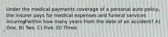 Under the medical payments coverage of a personal auto policy, the insurer pays for medical expenses and funeral services incurred within how many years from the date of an accident? A) One. B) Two. C) Five. D) Three.