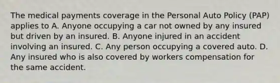 The medical payments coverage in the Personal Auto Policy (PAP) applies to A. Anyone occupying a car not owned by any insured but driven by an insured. B. Anyone injured in an accident involving an insured. C. Any person occupying a covered auto. D. Any insured who is also covered by workers compensation for the same accident.