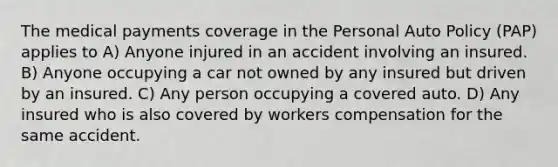 The medical payments coverage in the Personal Auto Policy (PAP) applies to A) Anyone injured in an accident involving an insured. B) Anyone occupying a car not owned by any insured but driven by an insured. C) Any person occupying a covered auto. D) Any insured who is also covered by workers compensation for the same accident.