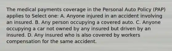 The medical payments coverage in the Personal Auto Policy (PAP) applies to Select one: A. Anyone injured in an accident involving an insured. B. Any person occupying a covered auto. C. Anyone occupying a car not owned by any insured but driven by an insured. D. Any insured who is also covered by workers compensation for the same accident.