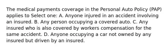 The medical payments coverage in the Personal Auto Policy (PAP) applies to Select one: A. Anyone injured in an accident involving an insured. B. Any person occupying a covered auto. C. Any insured who is also covered by workers compensation for the same accident. D. Anyone occupying a car not owned by any insured but driven by an insured.