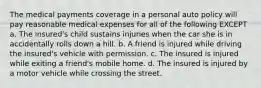 The medical payments coverage in a personal auto policy will pay reasonable medical expenses for all of the following EXCEPT a. The insured's child sustains injuries when the car she is in accidentally rolls down a hill. b. A friend is injured while driving the insured's vehicle with permission. c. The insured is injured while exiting a friend's mobile home. d. The insured is injured by a motor vehicle while crossing the street.