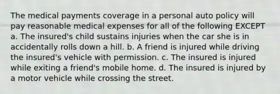 The medical payments coverage in a personal auto policy will pay reasonable medical expenses for all of the following EXCEPT a. The insured's child sustains injuries when the car she is in accidentally rolls down a hill. b. A friend is injured while driving the insured's vehicle with permission. c. The insured is injured while exiting a friend's mobile home. d. The insured is injured by a motor vehicle while crossing the street.