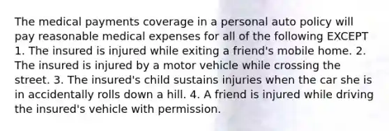 The medical payments coverage in a personal auto policy will pay reasonable medical expenses for all of the following EXCEPT 1. The insured is injured while exiting a friend's mobile home. 2. The insured is injured by a motor vehicle while crossing the street. 3. The insured's child sustains injuries when the car she is in accidentally rolls down a hill. 4. A friend is injured while driving the insured's vehicle with permission.