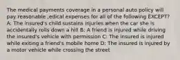 The medical payments coverage in a personal auto policy will pay reasonable ,edical expenses for all of the following EXCEPT? A: The insured's child sustains injuries when the car she is accidentally rolls down a hill B: A friend is injured while driving the insured's vehicle with permission C: The insured is injured while exiting a friend's mobile home D: The insured is injured by a motor vehicle while crossing the street