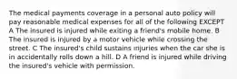 The medical payments coverage in a personal auto policy will pay reasonable medical expenses for all of the following EXCEPT A The insured is injured while exiting a friend's mobile home. B The insured is injured by a motor vehicle while crossing the street. C The insured's child sustains injuries when the car she is in accidentally rolls down a hill. D A friend is injured while driving the insured's vehicle with permission.