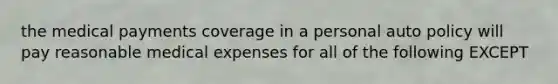 the medical payments coverage in a personal auto policy will pay reasonable medical expenses for all of the following EXCEPT