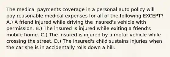 The medical payments coverage in a personal auto policy will pay reasonable medical expenses for all of the following EXCEPT? A.) A friend injured while driving the insured's vehicle with permission. B.) The insured is injured while exiting a friend's mobile home. C.) The insured is injured by a motor vehicle while crossing the street. D.) The insured's child sustains injuries when the car she is in accidentally rolls down a hill.