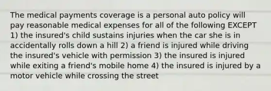 The medical payments coverage is a personal auto policy will pay reasonable medical expenses for all of the following EXCEPT 1) the insured's child sustains injuries when the car she is in accidentally rolls down a hill 2) a friend is injured while driving the insured's vehicle with permission 3) the insured is injured while exiting a friend's mobile home 4) the insured is injured by a motor vehicle while crossing the street