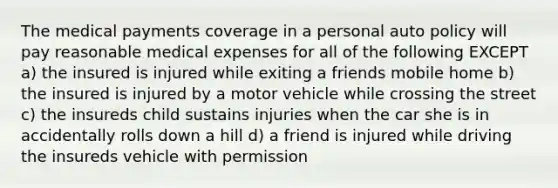 The medical payments coverage in a personal auto policy will pay reasonable medical expenses for all of the following EXCEPT a) the insured is injured while exiting a friends mobile home b) the insured is injured by a motor vehicle while crossing the street c) the insureds child sustains injuries when the car she is in accidentally rolls down a hill d) a friend is injured while driving the insureds vehicle with permission